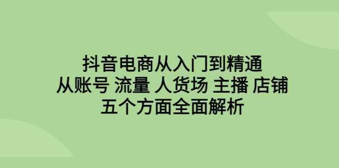 抖音电商从入门到精通,从账号 流量 人货场 主播 店铺五个方面全面解析